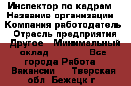 Инспектор по кадрам › Название организации ­ Компания-работодатель › Отрасль предприятия ­ Другое › Минимальный оклад ­ 27 000 - Все города Работа » Вакансии   . Тверская обл.,Бежецк г.